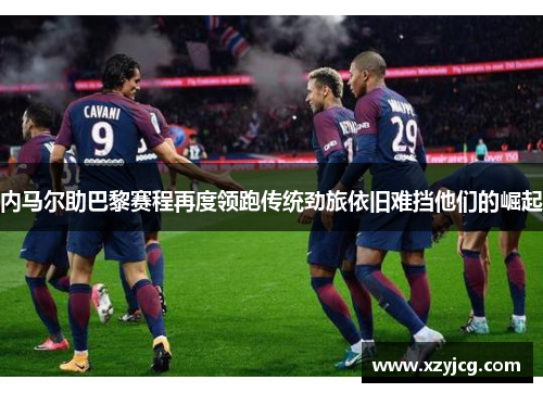 内马尔助巴黎赛程再度领跑传统劲旅依旧难挡他们的崛起