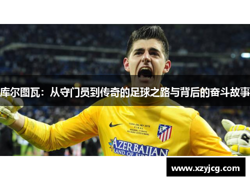 库尔图瓦：从守门员到传奇的足球之路与背后的奋斗故事